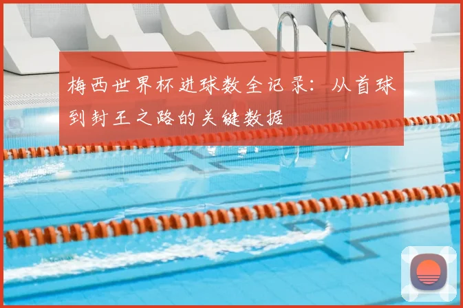 梅西世界杯进球数全记录：从首球到封王之路的关键数据