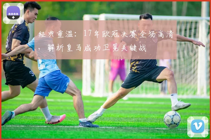 经典重温：17年欧冠决赛全场高清，解析皇马成功卫冕关键战