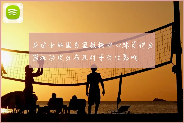亚运会韩国男篮数据核心球员得分篮板助攻分布及对手对位影响