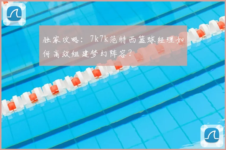 独家攻略:7k7k范特西篮球经理如何高效组建梦幻阵容?