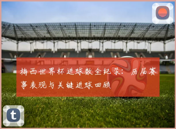 梅西世界杯进球数全纪录：历届赛事表现与关键进球回顾