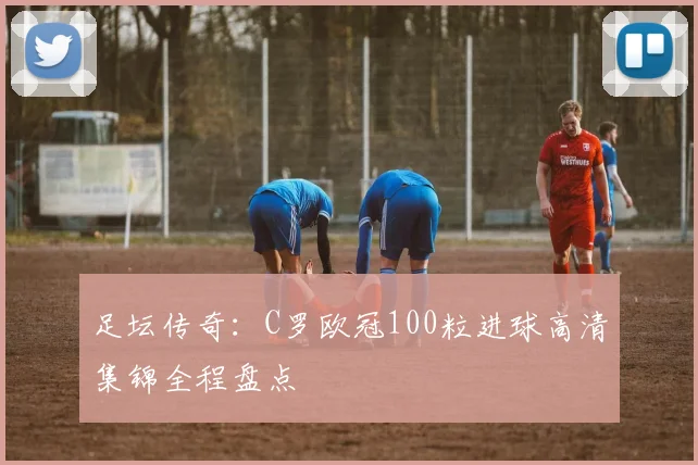 足坛传奇：C罗欧冠100粒进球高清集锦全程盘点