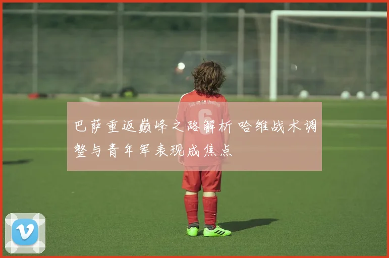 巴萨重返巅峰之路解析 哈维战术调整与青年军表现成焦点