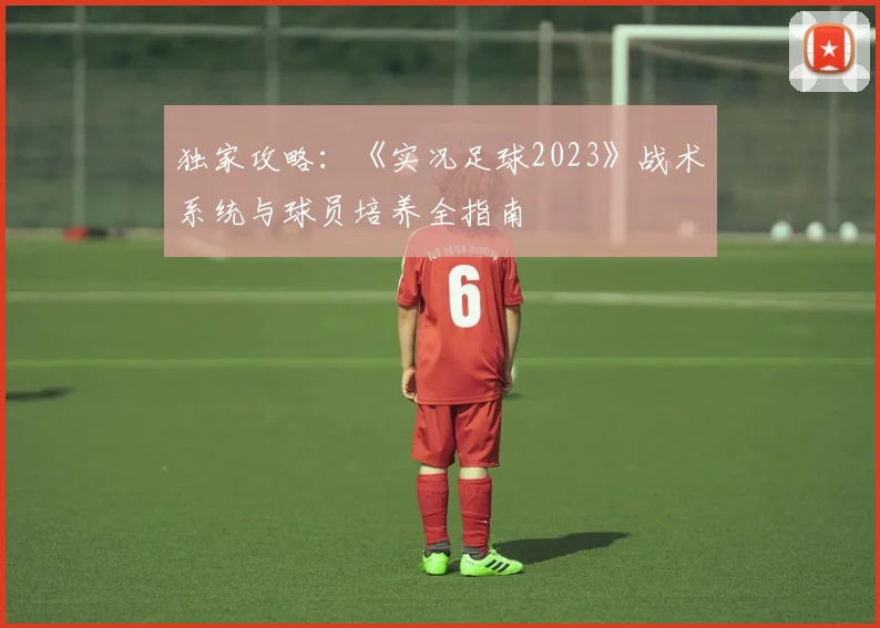 独家攻略：《实况足球2023》战术系统与球员培养全指南