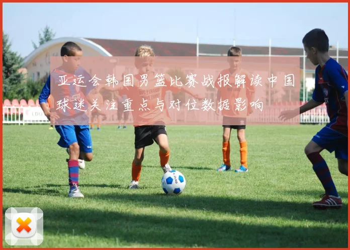 亚运会韩国男篮比赛战报解读中国球迷关注重点与对位数据影响