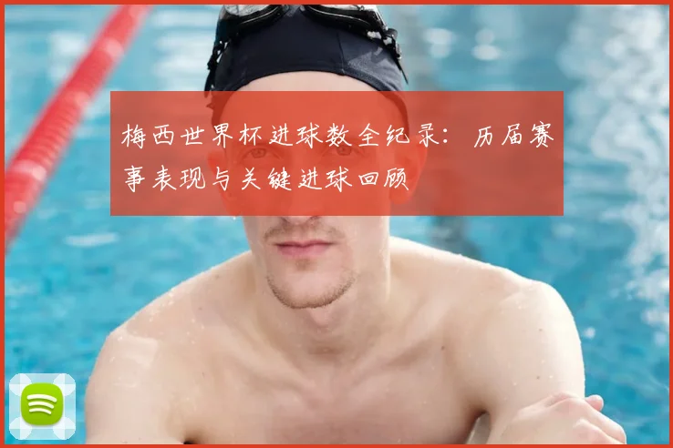 梅西世界杯进球数全纪录：历届赛事表现与关键进球回顾