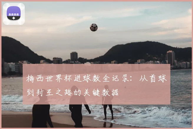 梅西世界杯进球数全记录：从首球到封王之路的关键数据