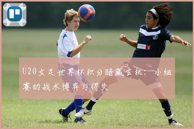 U20女足世界杯积分暗藏玄机：小组赛的战术博弈与得失