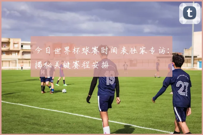 今日世界杯球赛时间表独家专访：揭秘关键赛程安排