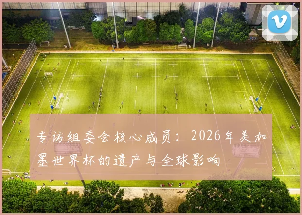 专访组委会核心成员：2026年美加墨世界杯的遗产与全球影响