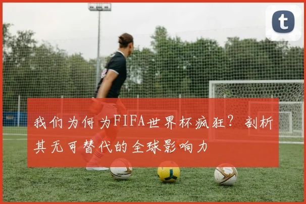我们为何为FIFA世界杯疯狂？剖析其无可替代的全球影响力