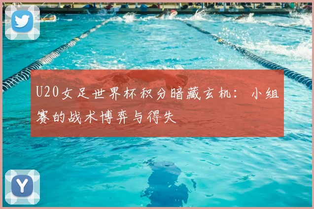 U20女足世界杯积分暗藏玄机:小组赛的战术博弈与得失