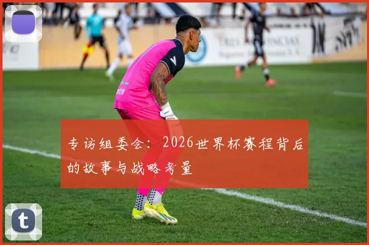 专访组委会：2026世界杯赛程背后的故事与战略考量