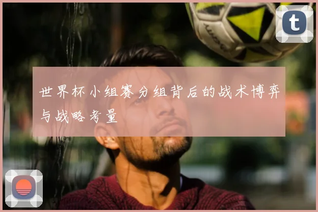 世界杯小组赛分组背后的战术博弈与战略考量